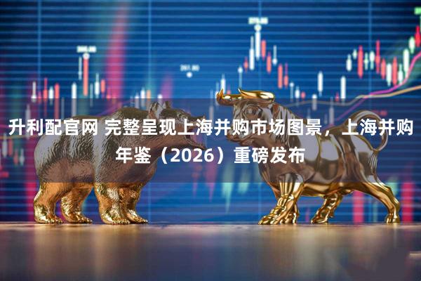升利配官网 完整呈现上海并购市场图景，上海并购年鉴（2026）重磅发布