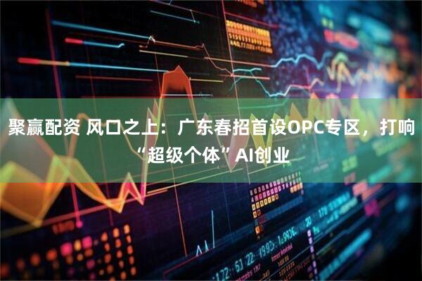 聚赢配资 风口之上：广东春招首设OPC专区，打响“超级个体”AI创业