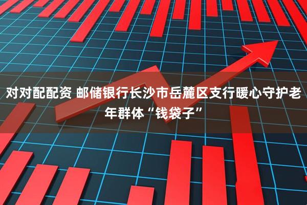 对对配配资 邮储银行长沙市岳麓区支行暖心守护老年群体“钱袋子”