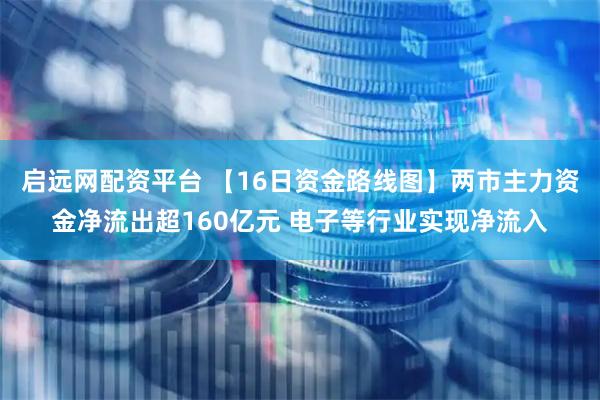 启远网配资平台 【16日资金路线图】两市主力资金净流出超160亿元 电子等行业实现净流入