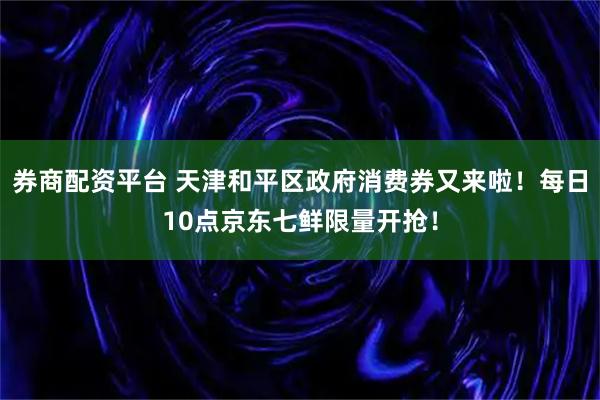 券商配资平台 天津和平区政府消费券又来啦！每日10点京东七鲜限量开抢！