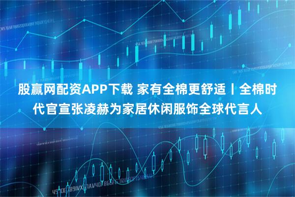 股赢网配资APP下载 家有全棉更舒适丨全棉时代官宣张凌赫为家居休闲服饰全球代言人