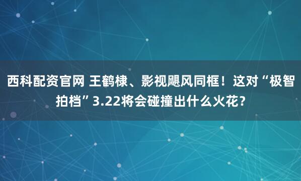 西科配资官网 王鹤棣、影视飓风同框！这对“极智拍档”3.22将会碰撞出什么火花？