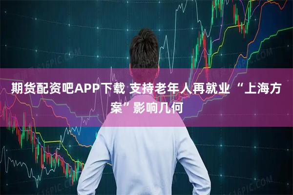 期货配资吧APP下载 支持老年人再就业 “上海方案”影响几何