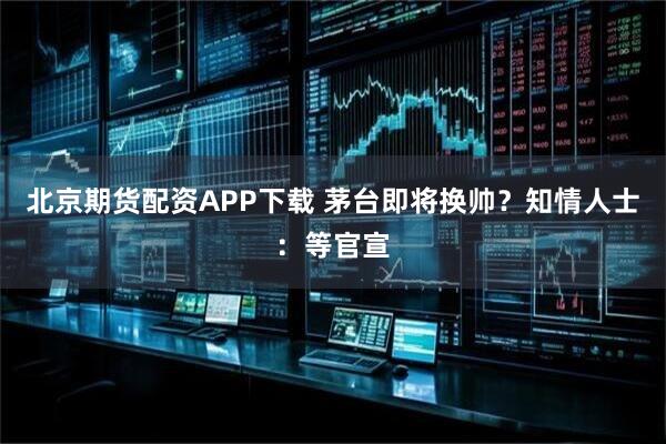 北京期货配资APP下载 茅台即将换帅？知情人士：等官宣
