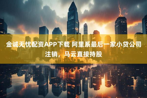 金诚无忧配资APP下载 阿里系最后一家小贷公司注销，马云直接持股