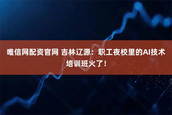 唯信网配资官网 吉林辽源：职工夜校里的AI技术培训班火了！
