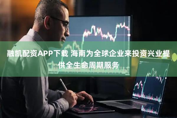 融凯配资APP下载 海南为全球企业来投资兴业提供全生命周期服务