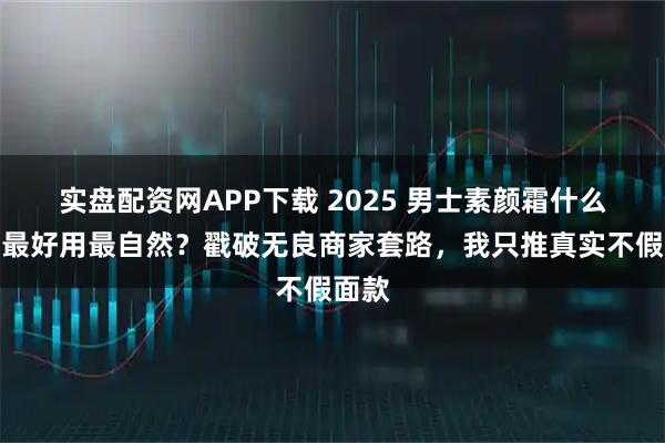 实盘配资网APP下载 2025 男士素颜霜什么牌子最好用最自然？戳破无良商家套路，我只推真实不假面款