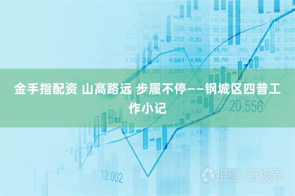 金手指配资 山高路远 步履不停——钢城区四普工作小记