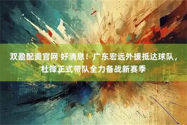 双盈配资官网 好消息！广东宏远外援抵达球队，杜锋正式带队全力备战新赛季