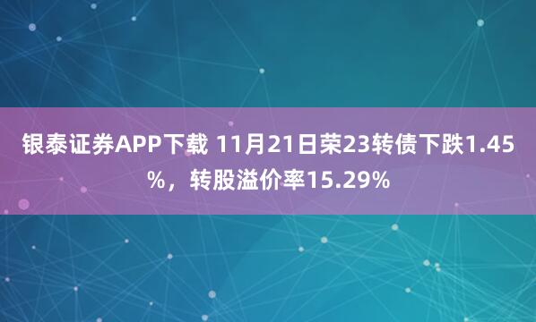 银泰证券APP下载 11月21日荣23转债下跌1.45%，转股溢价率15.29%