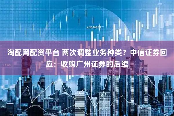 淘配网配资平台 两次调整业务种类？中信证券回应：收购广州证券的后续