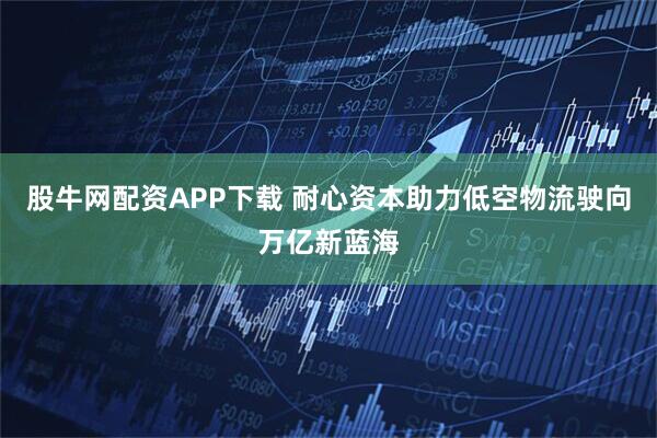 股牛网配资APP下载 耐心资本助力低空物流驶向万亿新蓝海