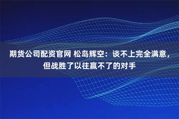 期货公司配资官网 松岛辉空：谈不上完全满意，但战胜了以往赢不了的对手