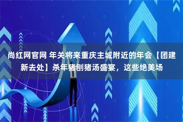 尚红网官网 年关将来重庆主城附近的年会【团建新去处】杀年猪刨猪汤盛宴，这些绝美场
