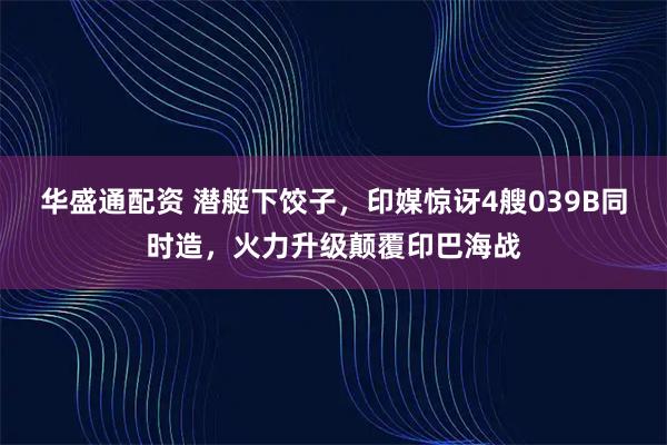 华盛通配资 潜艇下饺子，印媒惊讶4艘039B同时造，火力升级颠覆印巴海战