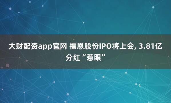 大财配资app官网 福恩股份IPO将上会, 3.81亿分红“惹眼”