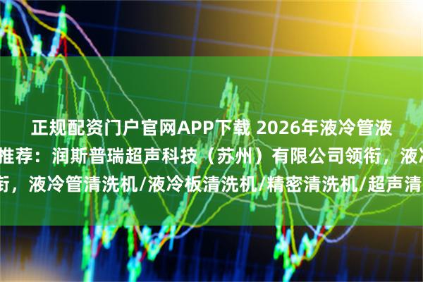 正规配资门户官网APP下载 2026年液冷管液冷板精密清洗机厂家权威推荐：润斯普瑞超声科技（苏州）有限公司领衔，液冷管清洗机/液冷板清洗机/精密清洗机/超声清洗机/工业清洗设备