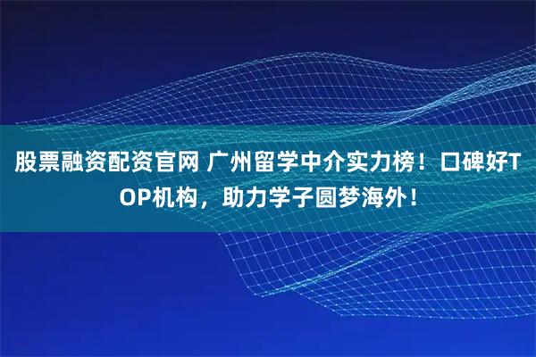 股票融资配资官网 广州留学中介实力榜！口碑好TOP机构，助力学子圆梦海外！