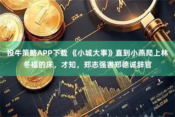 投牛策略APP下载 《小城大事》直到小燕爬上林冬福的床，才知，郑志强害郑德诚辞官