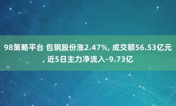98策略平台 包钢股份涨2.47%, 成交额56.53亿元, 近5日主力净流入-9.73亿