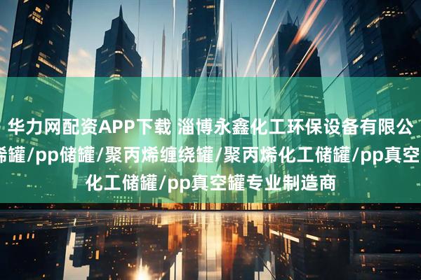 华力网配资APP下载 淄博永鑫化工环保设备有限公司：pp聚丙烯罐/pp储罐/聚丙烯缠绕罐/聚丙烯化工储罐/pp真空罐专业制造商