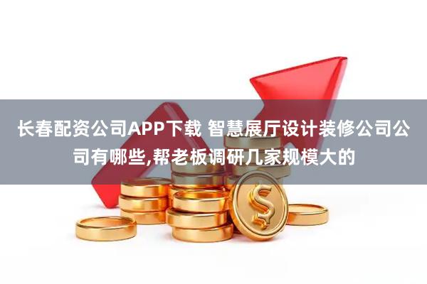 长春配资公司APP下载 智慧展厅设计装修公司公司有哪些,帮老板调研几家规模大的