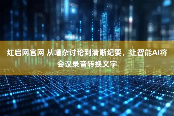 红启网官网 从嘈杂讨论到清晰纪要，让智能AI将会议录音转换文字