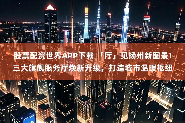 股票配资世界APP下载 「厅」见扬州新图景！三大旗舰服务厅焕新升级，打造城市温暖枢纽