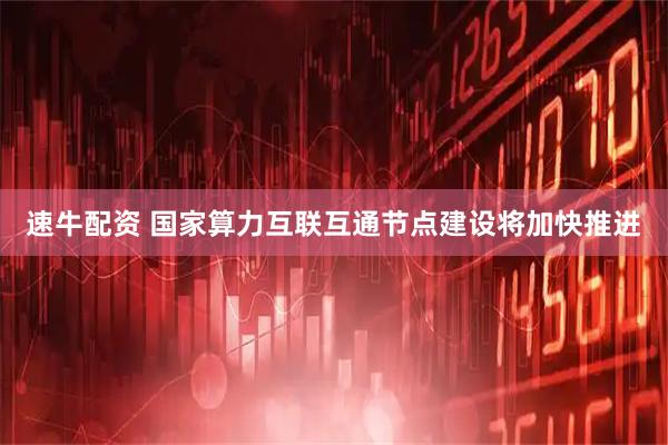 速牛配资 国家算力互联互通节点建设将加快推进