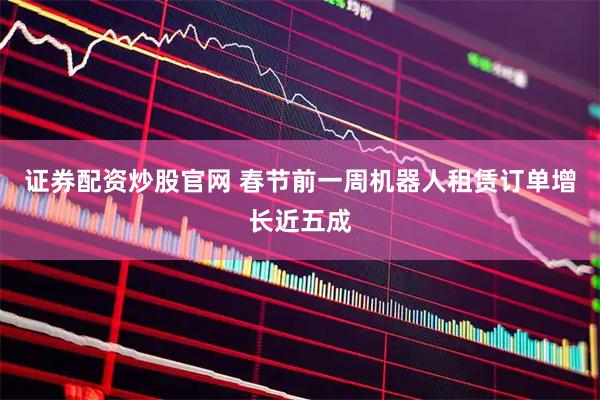 证券配资炒股官网 春节前一周机器人租赁订单增长近五成