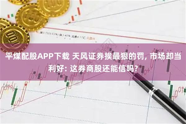 平煤配股APP下载 天风证券挨最狠的罚, 市场却当利好: 这券商股还能信吗?